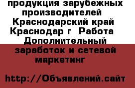 продукция зарубежных производителей - Краснодарский край, Краснодар г. Работа » Дополнительный заработок и сетевой маркетинг   